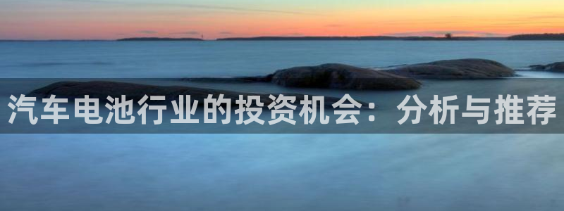 优发国际平台u8是什么软件：汽车电池行业的投资机会：分析与推荐