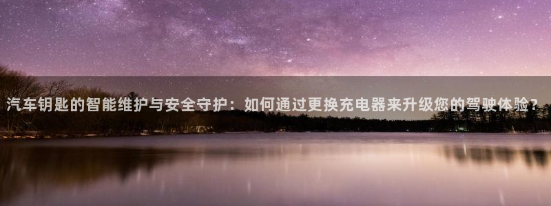 优发国际线上娱官网：汽车钥匙的智能维护与安全守护：如何通过更换充电器来升级您的驾驶体验？